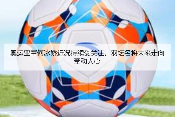奥运亚军何冰娇近况持续受关注，羽坛名将未来走向牵动人心